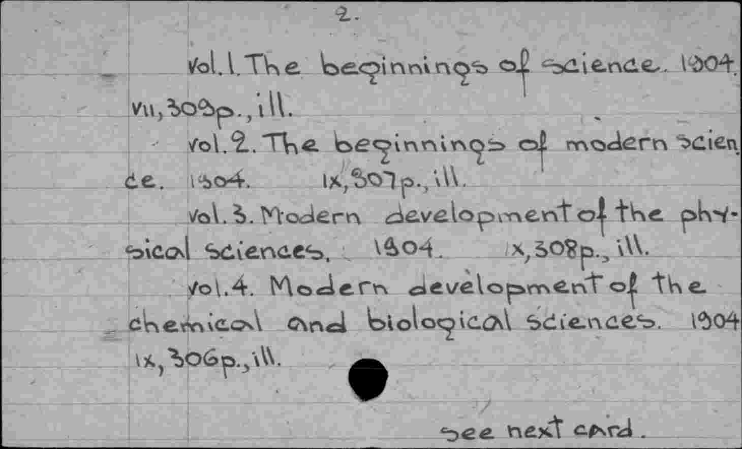 ﻿ifol.l.TKe k>e.<^>in<o+ ^s^iende-. 1^04.
Уи,Ъо*Ьр., ill.
/о\.£.ТЦе.	o| modern “bcien
êe. 14»o4. ix,5oip.,\W.
7q\.b. Modern development o| tV\e plvi-<bicod Sdienees.	/xz5O?p.3 \W.
/o\,4. Modern developmenttKe
c\nd lc>iolo<2'C.<?A ъёСепееъ. 1*504 IX^OÔp.j'AX.
‘эее пе>Л e/xrd .